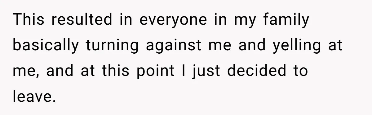 This resulted in everyone in my family basically turning against me and yelling at me, and at this point I just decided to leave.