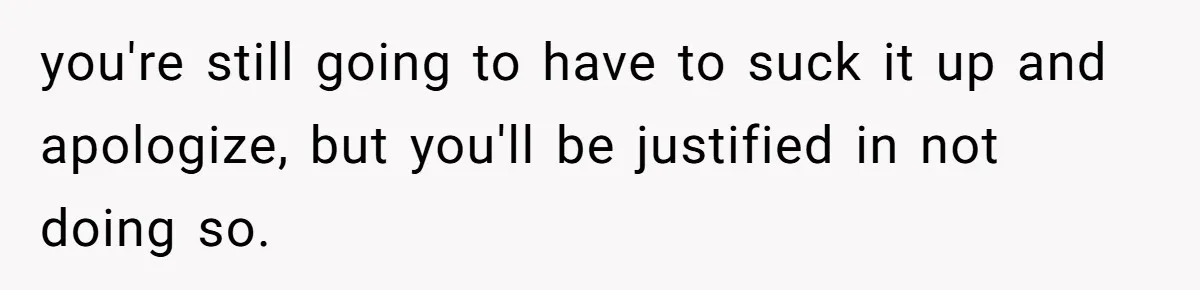 you're still going to have to suck it up and apologize, but you'll be justified in not doing so.