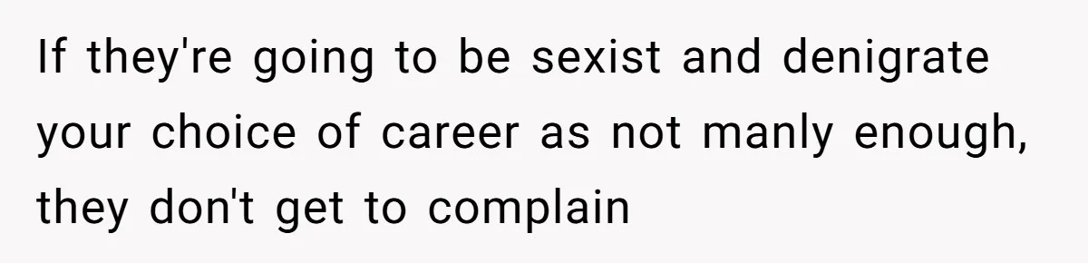 If they're going to be sexist and denigrate your choice of career as not manly enough, they don't get to complain