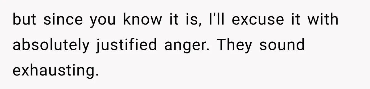 but since you know it is, I'll excuse it with absolutely justified anger. They sound exhausting.