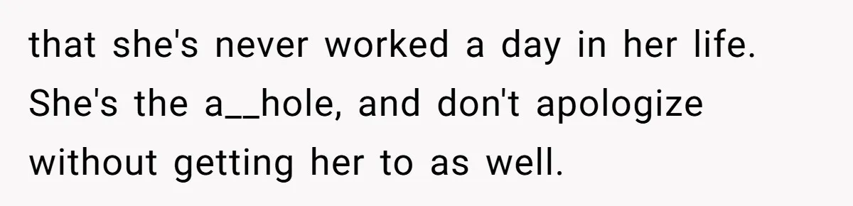 that she's never worked a day in her life. She's the a__hole, and don't apologize without getting her to as well.