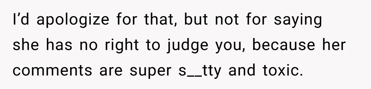 I’d apologize for that, but not for saying she has no right to judge you, because her comments are super s__tty and toxic.