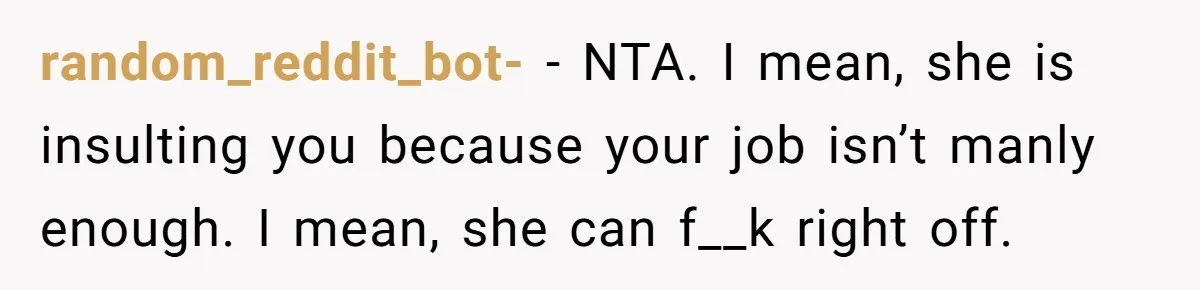 random_reddit_bot- − NTA. I mean, she is insulting you because your job isn’t manly enough. I mean, she can f__k right off.