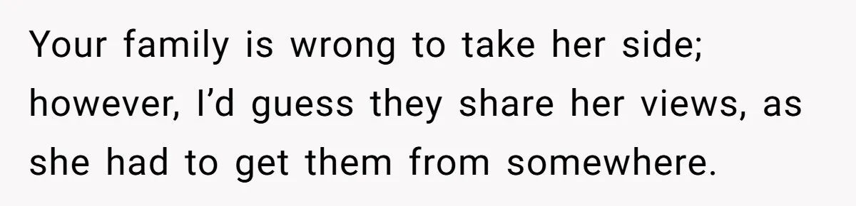 Your family is wrong to take her side; however, I’d guess they share her views, as she had to get them from somewhere.