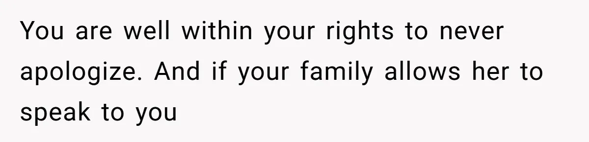You are well within your rights to never apologize. And if your family allows her to speak to you
