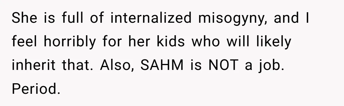 She is full of internalized misogyny, and I feel horribly for her kids who will likely inherit that. Also, SAHM is NOT a job. Period.
