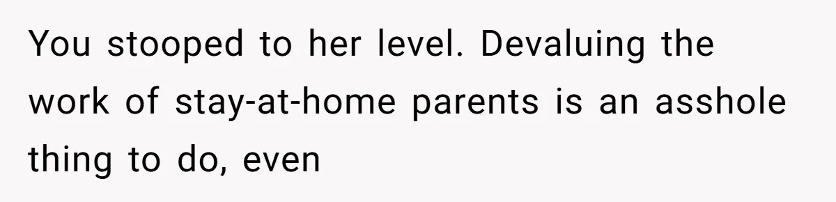 You stooped to her level. Devaluing the work of stay-at-home parents is an asshole thing to do, even