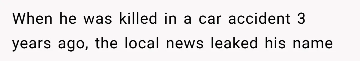 When he was killed in a car accident 3 years ago, the local news leaked his name