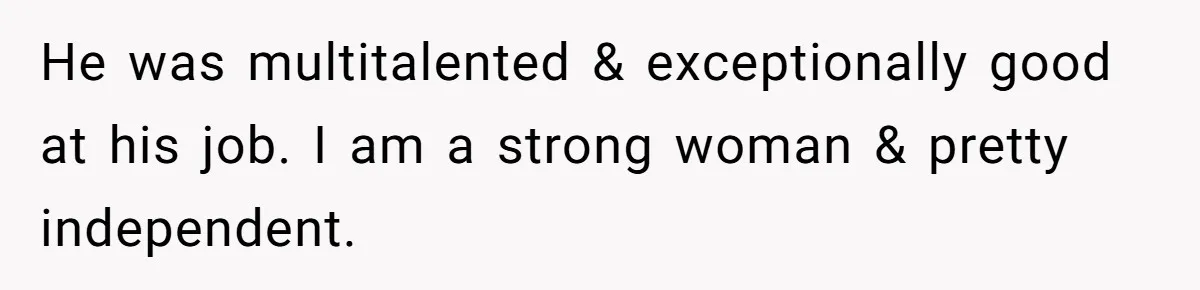 He was multitalented & exceptionally good at his job. I am a strong woman & pretty independent.