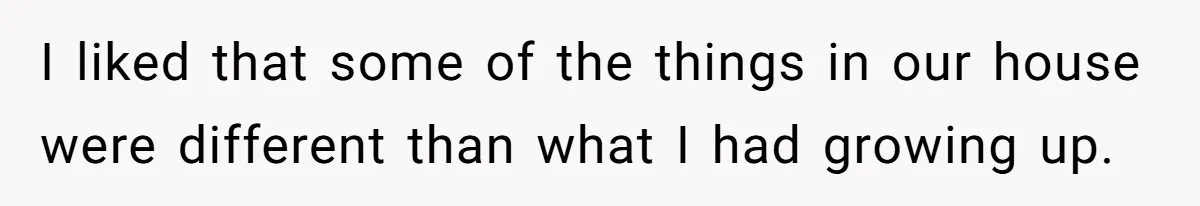 I liked that some of the things in our house were different than what I had growing up.