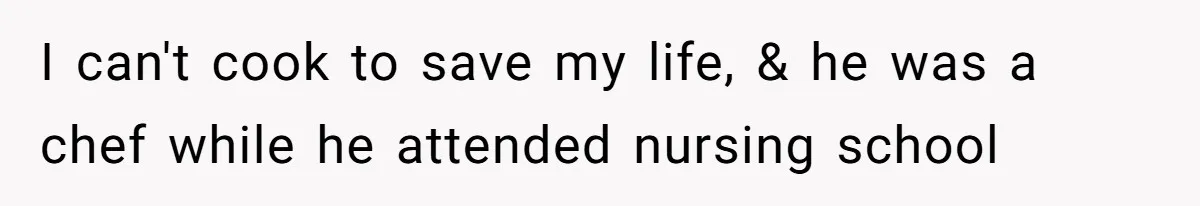 I can't cook to save my life, & he was a chef while he attended nursing school
