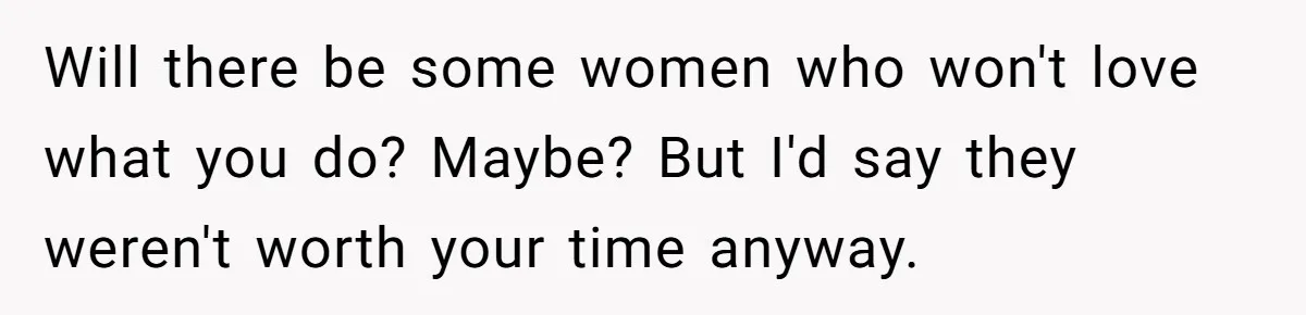 Will there be some women who won't love what you do? Maybe? But I'd say they weren't worth your time anyway.