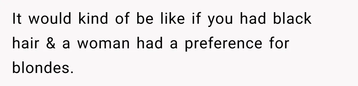 It would kind of be like if you had black hair & a woman had a preference for blondes.