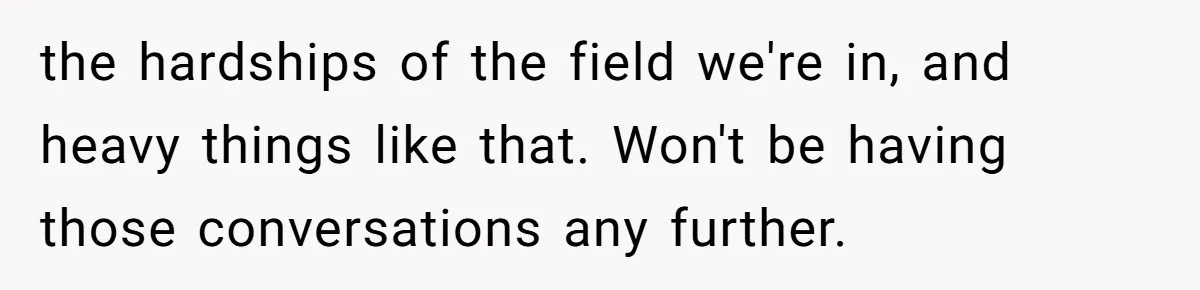 the hardships of the field we're in, and heavy things like that. Won't be having those conversations any further.