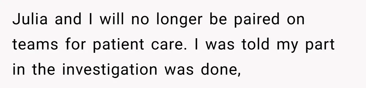 Julia and I will no longer be paired on teams for patient care. I was told my part in the investigation was done,