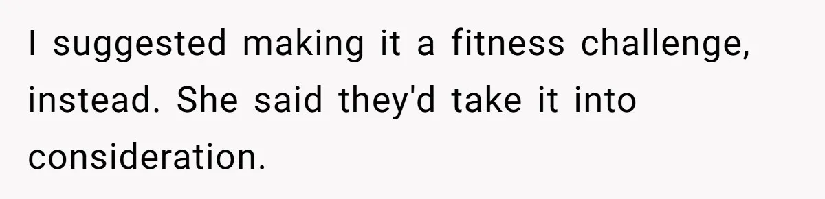 I suggested making it a fitness challenge, instead. She said they'd take it into consideration.