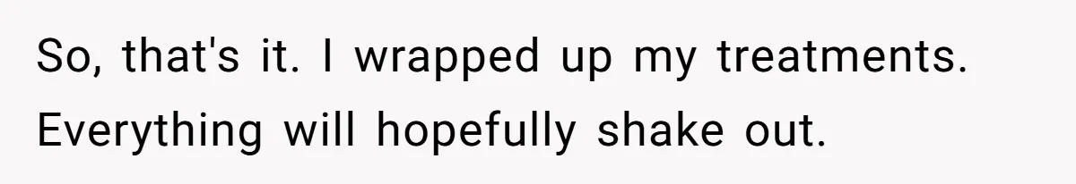 So, that's it. I wrapped up my treatments. Everything will hopefully shake out.