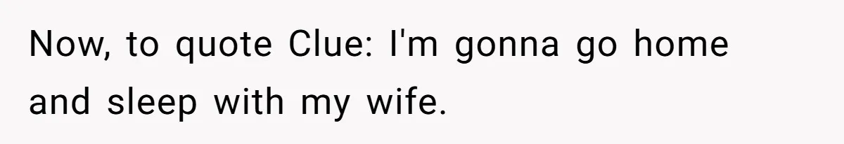 Now, to quote Clue: I'm gonna go home and sleep with my wife.