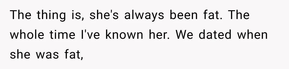 The thing is, she's always been fat. The whole time I've known her. We dated when she was fat,