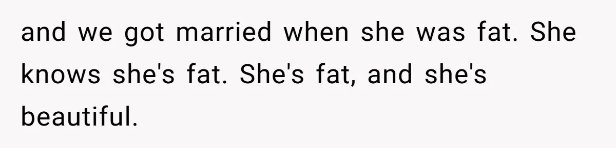 and we got married when she was fat. She knows she's fat. She's fat, and she's beautiful.
