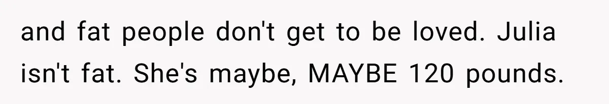 and fat people don't get to be loved. Julia isn't fat. She's maybe, MAYBE 120 pounds.