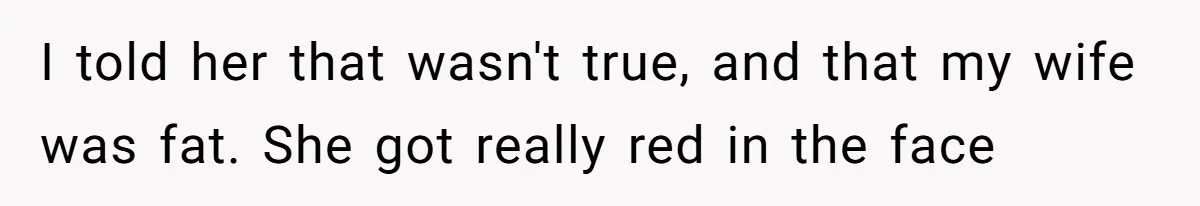 I told her that wasn't true, and that my wife was fat. She got really red in the face