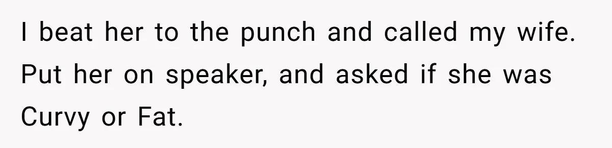 I beat her to the punch and called my wife. Put her on speaker, and asked if she was Curvy or Fat.
