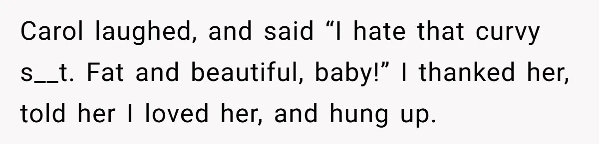 Carol laughed, and said “I hate that curvy s__t. Fat and beautiful, baby!” I thanked her, told her I loved her, and hung up.