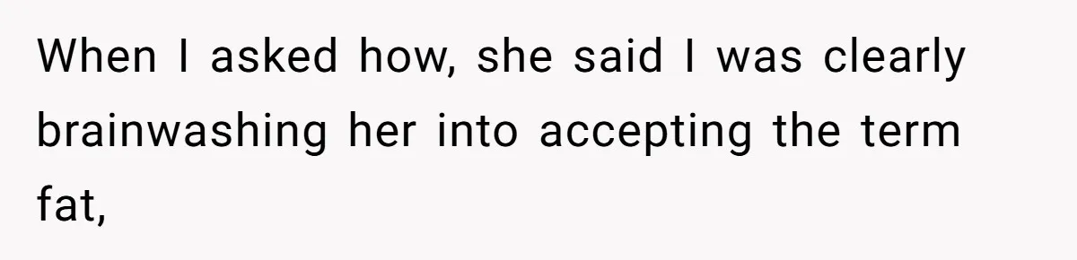When I asked how, she said I was clearly brainwashing her into accepting the term fat,
