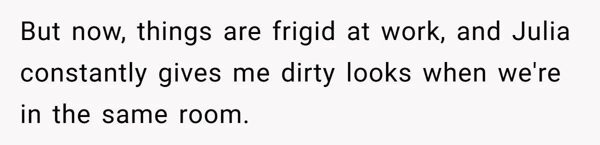 But now, things are frigid at work, and Julia constantly gives me dirty looks when we're in the same room.