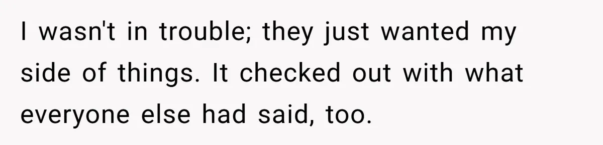 I wasn't in trouble; they just wanted my side of things. It checked out with what everyone else had said, too.