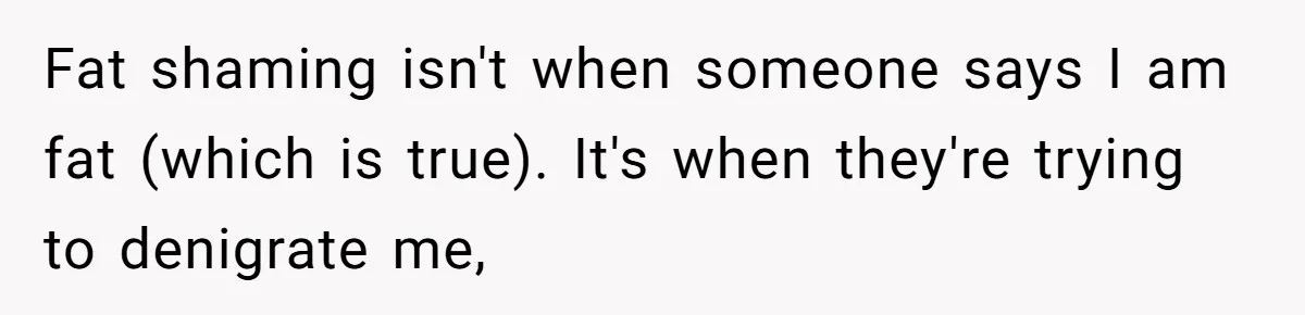 Fat shaming isn't when someone says I am fat (which is true). It's when they're trying to denigrate me,