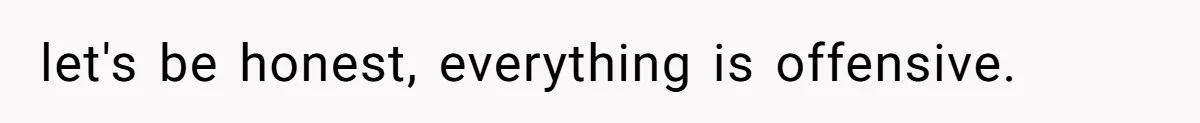 let's be honest, everything is offensive.