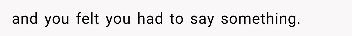 and you felt you had to say something.