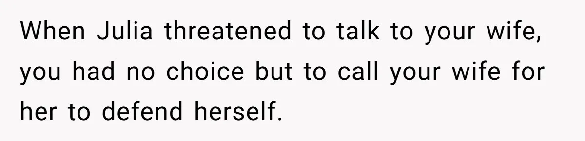 When Julia threatened to talk to your wife, you had no choice but to call your wife for her to defend herself.