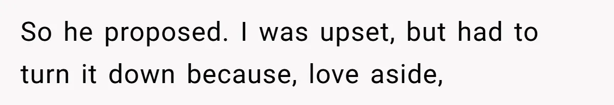 So he proposed. I was upset, but had to turn it down because, love aside,