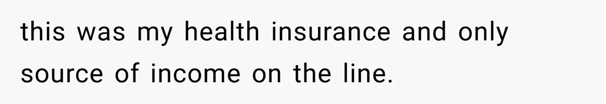 this was my health insurance and only source of income on the line.