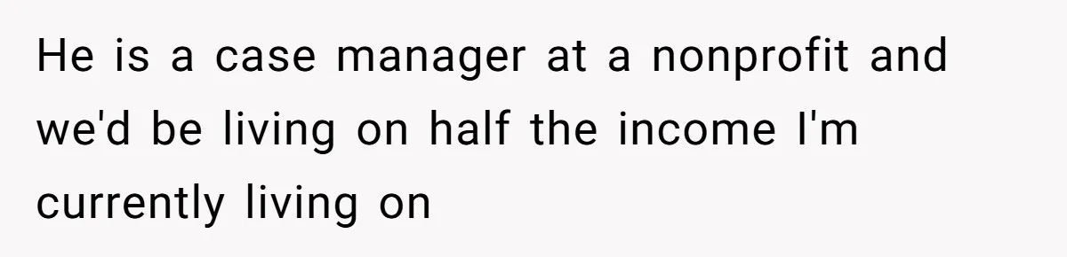 He is a case manager at a nonprofit and we'd be living on half the income I'm currently living on