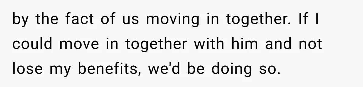 by the fact of us moving in together. If I could move in together with him and not lose my benefits, we'd be doing so.