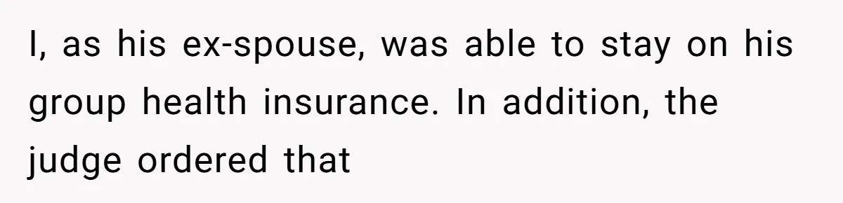 I, as his ex-spouse, was able to stay on his group health insurance. In addition, the judge ordered that