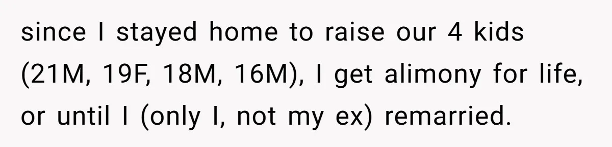 since I stayed home to raise our 4 kids (21M, 19F, 18M, 16M), I get alimony for life, or until I (only I, not my ex) remarried.