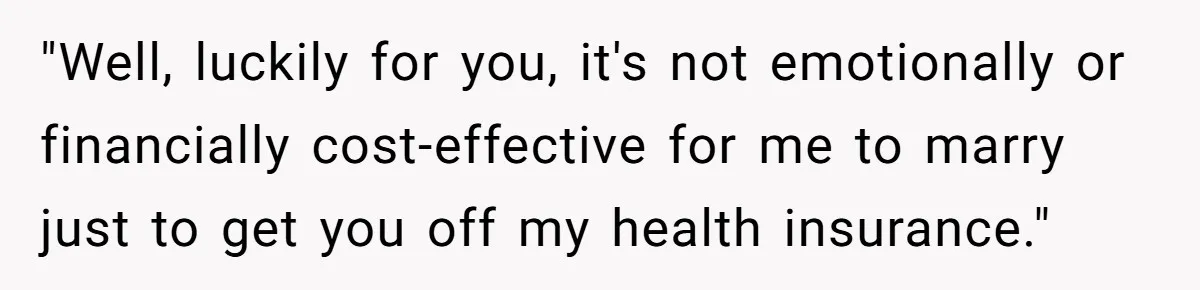 "Well, luckily for you, it's not emotionally or financially cost-effective for me to marry just to get you off my health insurance."