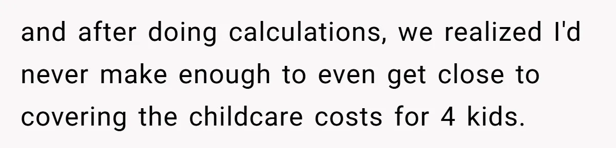 and after doing calculations, we realized I'd never make enough to even get close to covering the childcare costs for 4 kids.