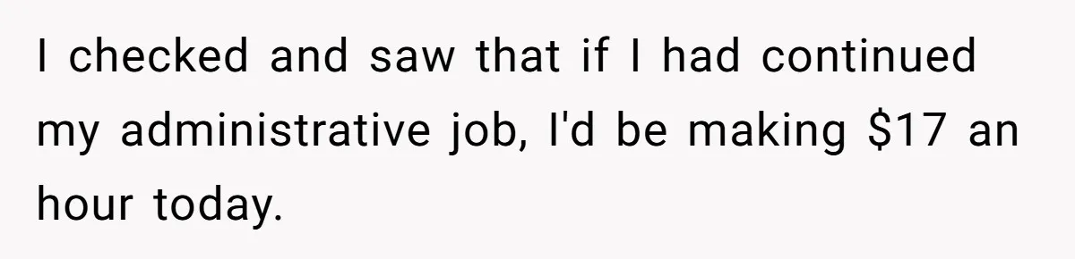 I checked and saw that if I had continued my administrative job, I'd be making $17 an hour today.
