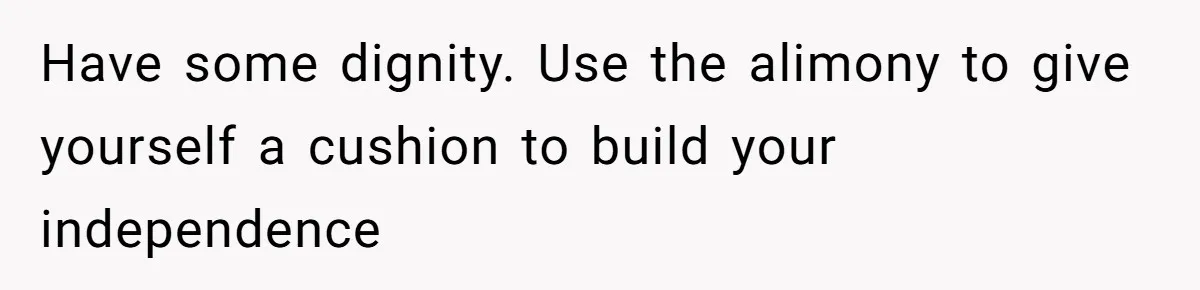 Have some dignity. Use the alimony to give yourself a cushion to build your independence