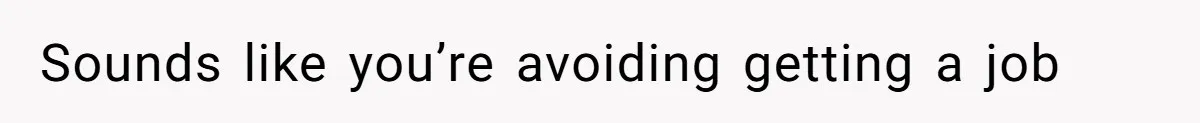 Sounds like you’re avoiding getting a job