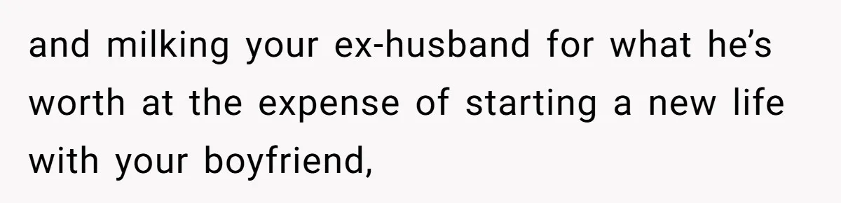 and milking your ex-husband for what he’s worth at the expense of starting a new life with your boyfriend,