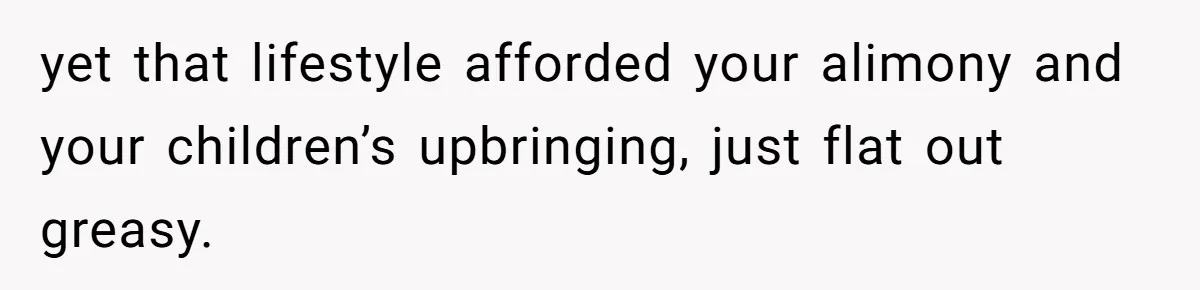 yet that lifestyle afforded your alimony and your children’s upbringing, just flat out greasy.
