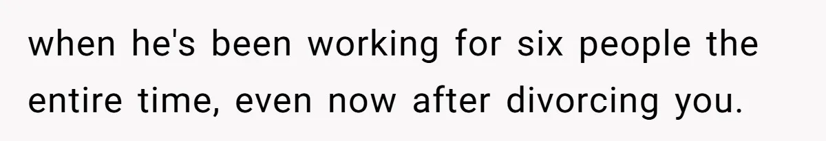 when he's been working for six people the entire time, even now after divorcing you.