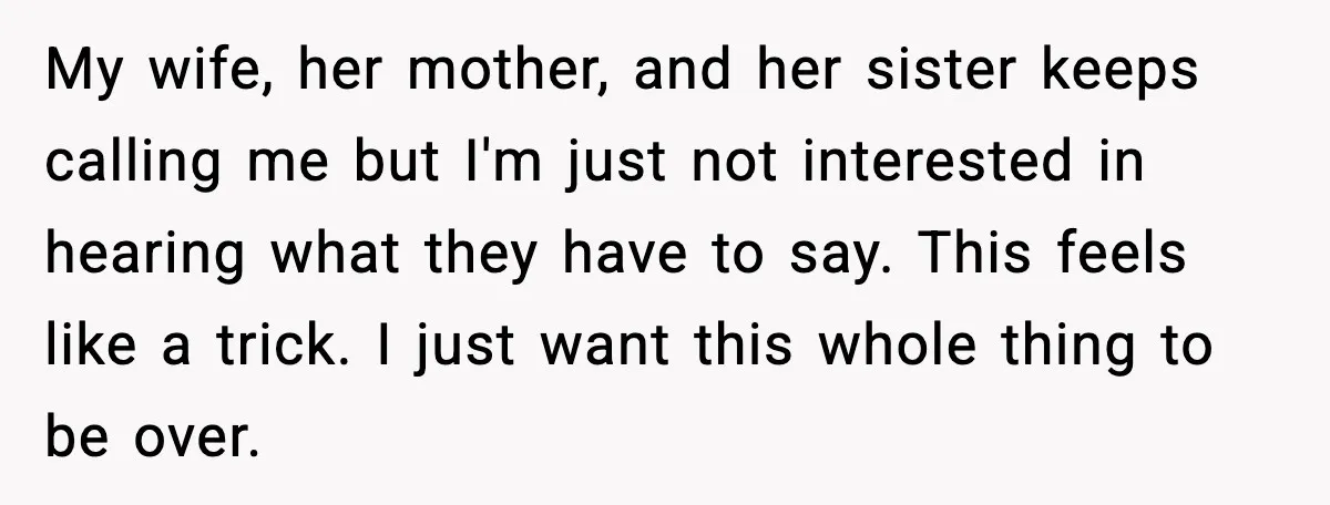 My wife, her mother, and her sister keeps calling me but I'm just not interested in hearing what they have to say. This feels like a trick. I just want...
